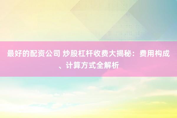 最好的配资公司 炒股杠杆收费大揭秘：费用构成、计算方式全解析