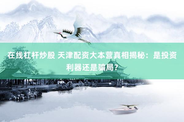在线杠杆炒股 天津配资大本营真相揭秘：是投资利器还是骗局？