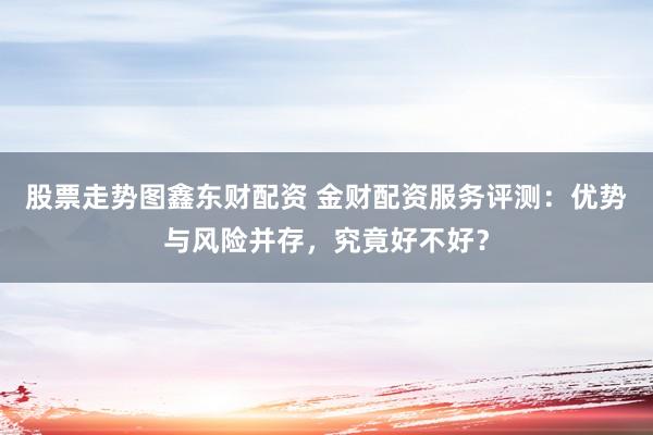 股票走势图鑫东财配资 金财配资服务评测：优势与风险并存，究竟好不好？
