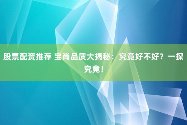股票配资推荐 宝尚品质大揭秘：究竟好不好？一探究竟！