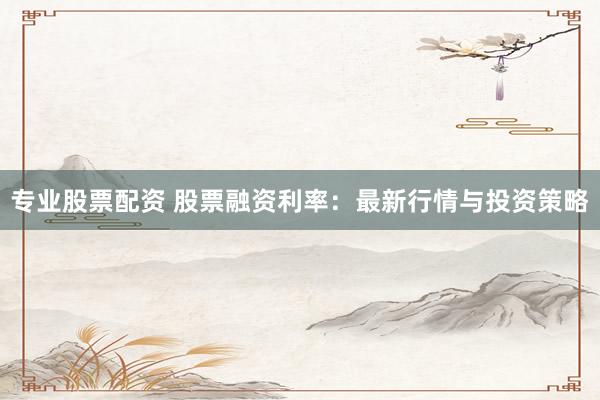 专业股票配资 股票融资利率：最新行情与投资策略