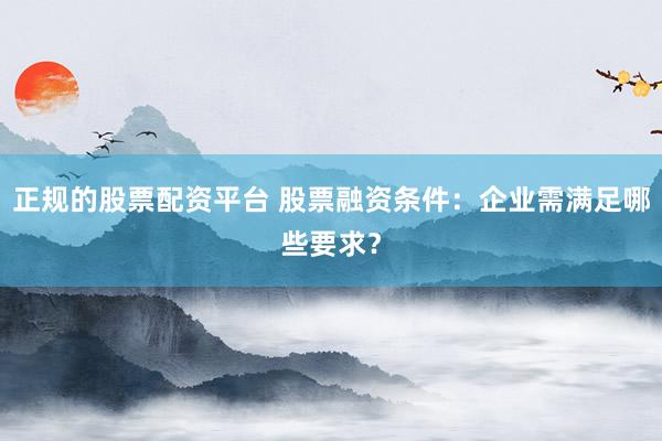 正规的股票配资平台 股票融资条件：企业需满足哪些要求？