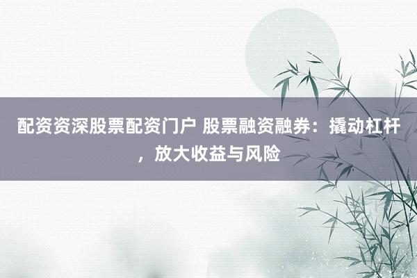 配资资深股票配资门户 股票融资融券：撬动杠杆，放大收益与风险