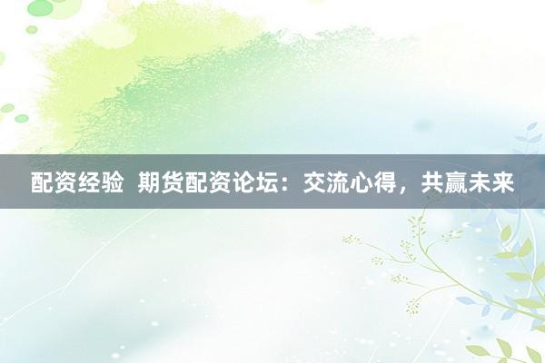 配资经验  期货配资论坛：交流心得，共赢未来