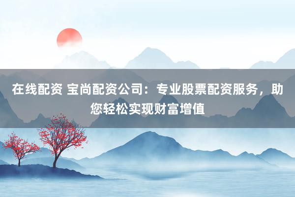 在线配资 宝尚配资公司：专业股票配资服务，助您轻松实现财富增值