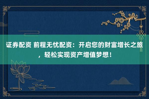 证券配资 前程无忧配资：开启您的财富增长之旅，轻松实现资产增值梦想！