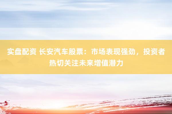 实盘配资 长安汽车股票：市场表现强劲，投资者热切关注未来增值潜力
