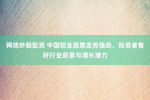 网络炒股配资 中国铝业股票走势强劲，投资者看好行业前景与增长潜力