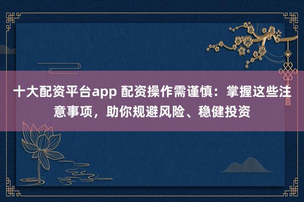 十大配资平台app 配资操作需谨慎：掌握这些注意事项，助你规避风险、稳健投资