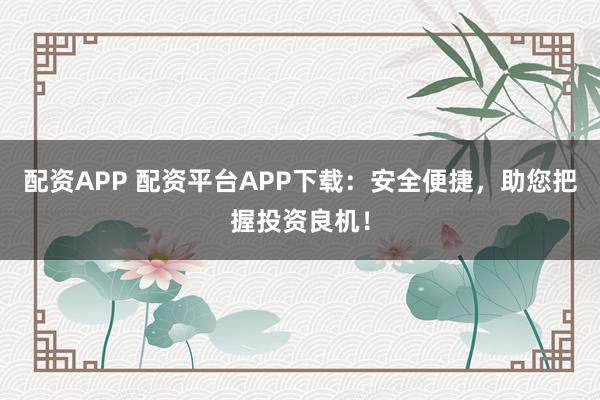配资APP 配资平台APP下载：安全便捷，助您把握投资良机！