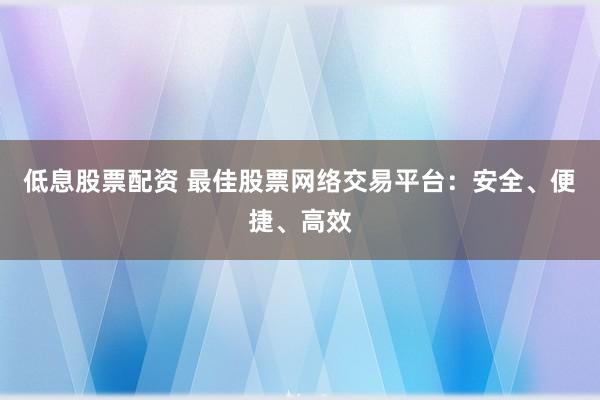 低息股票配资 最佳股票网络交易平台：安全、便捷、高效