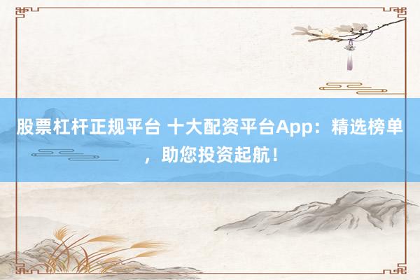 股票杠杆正规平台 十大配资平台App：精选榜单，助您投资起航！