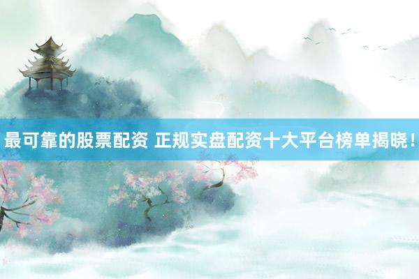 最可靠的股票配资 正规实盘配资十大平台榜单揭晓！
