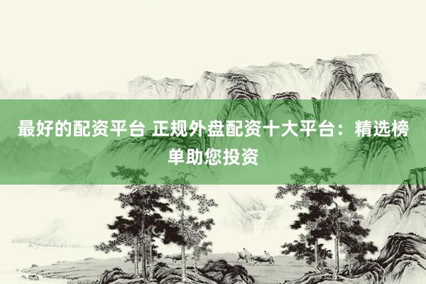 最好的配资平台 正规外盘配资十大平台：精选榜单助您投资