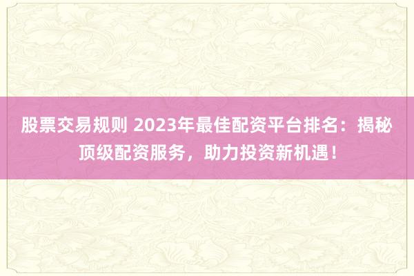 股票交易规则 2023年最佳配资平台排名：揭秘顶级配资服务，助力投资新机遇！