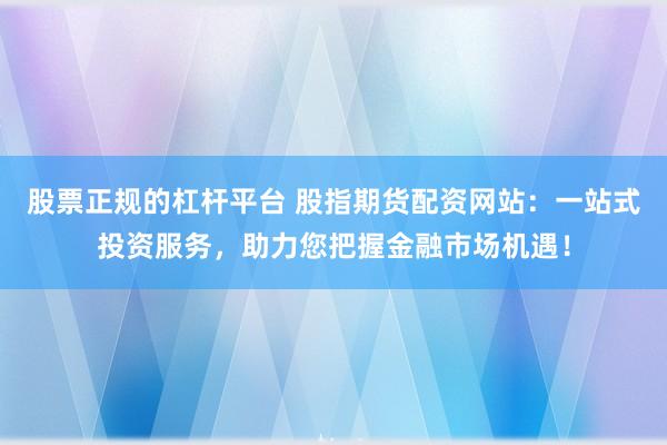股票正规的杠杆平台 股指期货配资网站：一站式投资服务，助力您把握金融市场机遇！