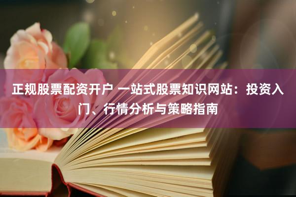 正规股票配资开户 一站式股票知识网站：投资入门、行情分析与策略指南