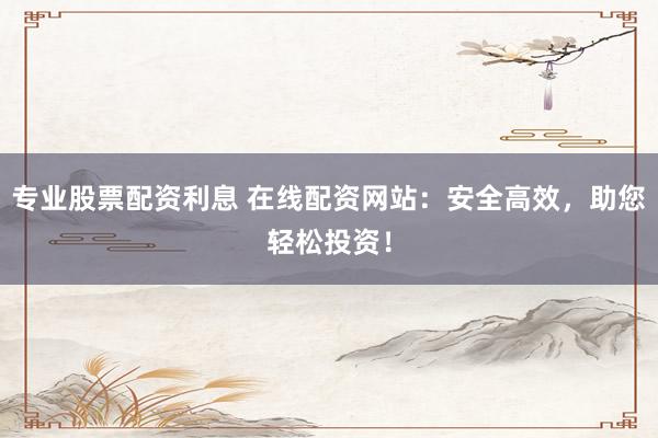 专业股票配资利息 在线配资网站：安全高效，助您轻松投资！