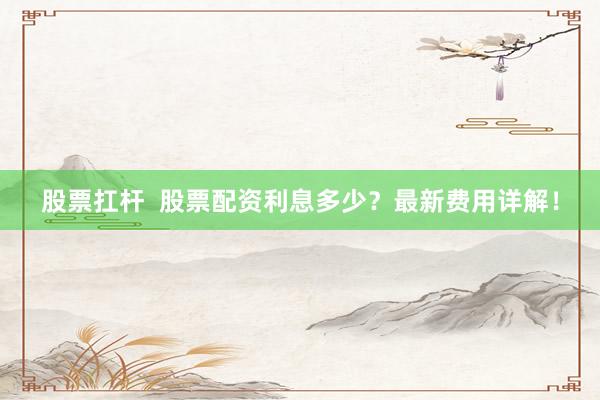 股票扛杆  股票配资利息多少？最新费用详解！