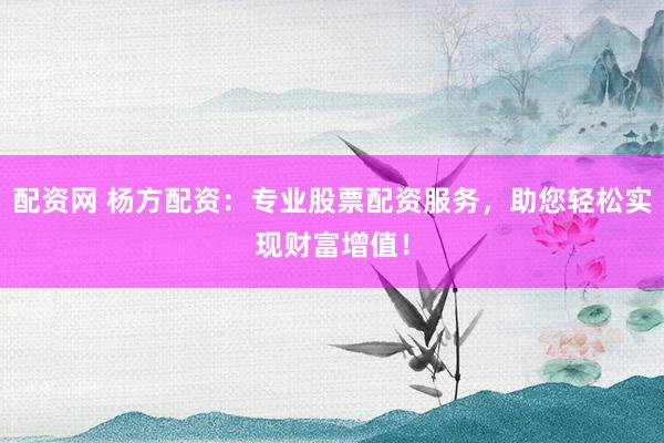 配资网 杨方配资：专业股票配资服务，助您轻松实现财富增值！