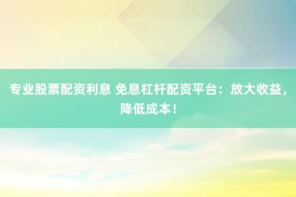 专业股票配资利息 免息杠杆配资平台：放大收益，降低成本！