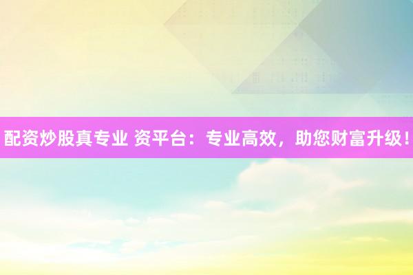 配资炒股真专业 资平台：专业高效，助您财富升级！