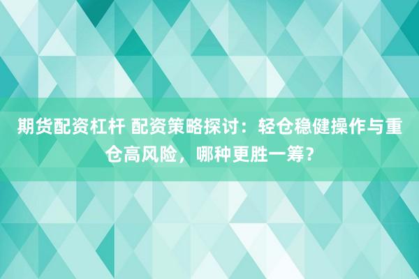 期货配资杠杆 配资策略探讨：轻仓稳健操作与重仓高风险，哪种更胜一筹？