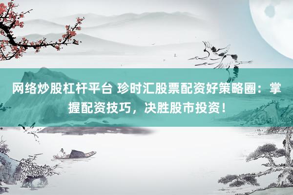 网络炒股杠杆平台 珍时汇股票配资好策略圈：掌握配资技巧，决胜股市投资！