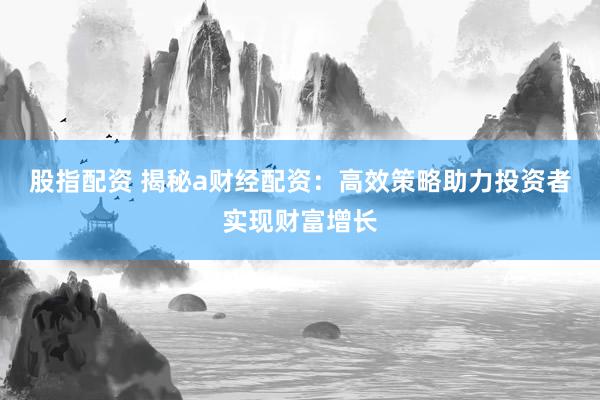 股指配资 揭秘a财经配资：高效策略助力投资者实现财富增长