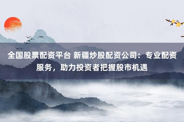 全国股票配资平台 新疆炒股配资公司：专业配资服务，助力投资者把握股市机遇