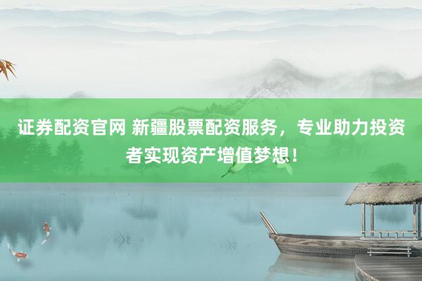 证券配资官网 新疆股票配资服务，专业助力投资者实现资产增值梦想！