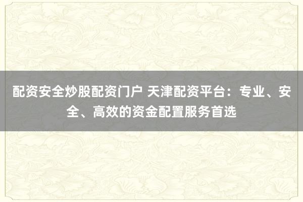 配资安全炒股配资门户 天津配资平台：专业、安全、高效的资金配置服务首选