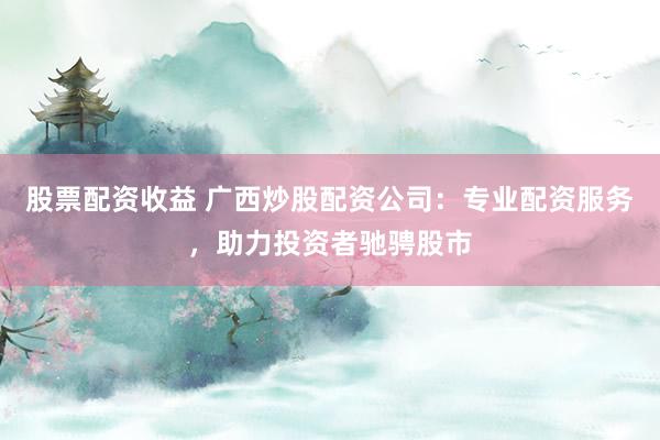 股票配资收益 广西炒股配资公司：专业配资服务，助力投资者驰骋股市