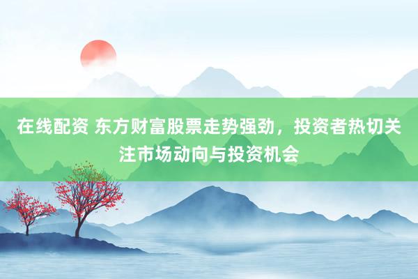 在线配资 东方财富股票走势强劲，投资者热切关注市场动向与投资机会