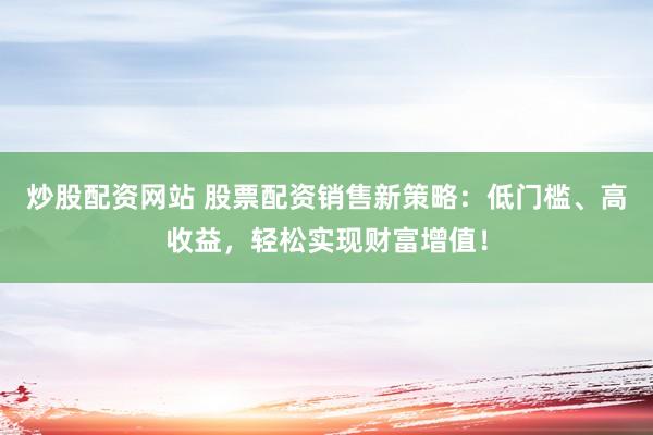 炒股配资网站 股票配资销售新策略：低门槛、高收益，轻松实现财富增值！