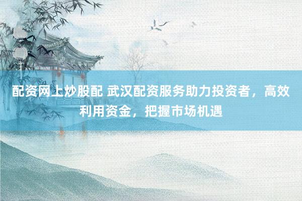 配资网上炒股配 武汉配资服务助力投资者，高效利用资金，把握市场机遇