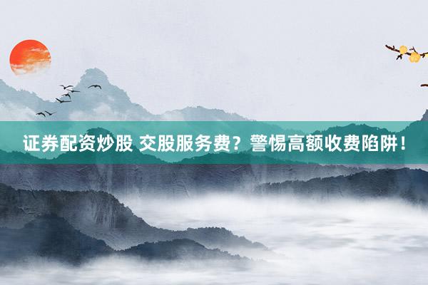 证券配资炒股 交股服务费？警惕高额收费陷阱！