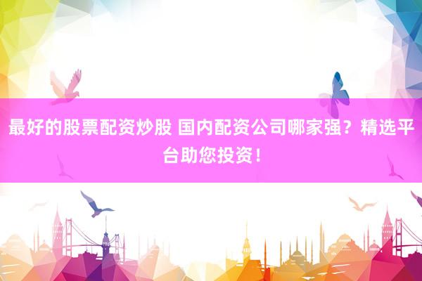 最好的股票配资炒股 国内配资公司哪家强？精选平台助您投资！