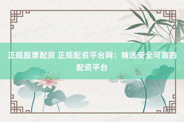 正规股票配资 正规配资平台网：精选安全可靠的配资平台