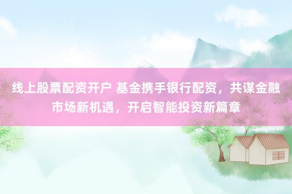 线上股票配资开户 基金携手银行配资，共谋金融市场新机遇，开启智能投资新篇章