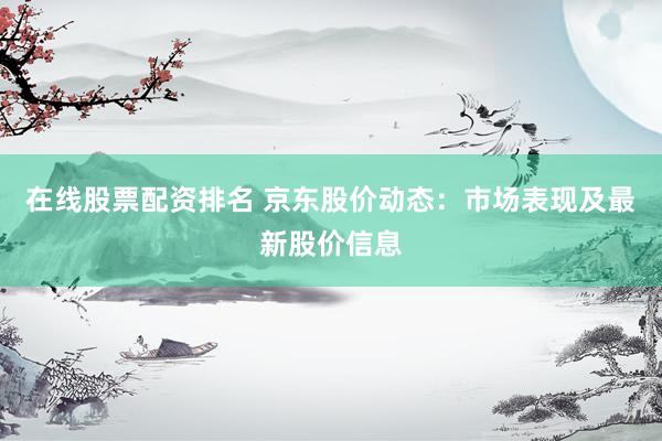 在线股票配资排名 京东股价动态：市场表现及最新股价信息