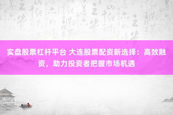 实盘股票杠杆平台 大连股票配资新选择：高效融资，助力投资者把握市场机遇