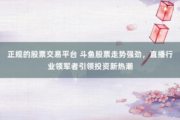 正规的股票交易平台 斗鱼股票走势强劲，直播行业领军者引领投资新热潮
