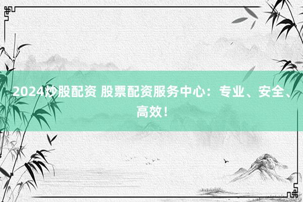 2024炒股配资 股票配资服务中心：专业、安全、高效！