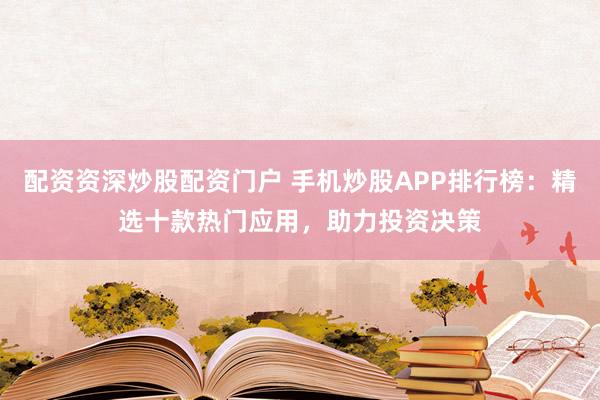 配资资深炒股配资门户 手机炒股APP排行榜：精选十款热门应用，助力投资决策