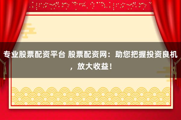 专业股票配资平台 股票配资网：助您把握投资良机，放大收益！