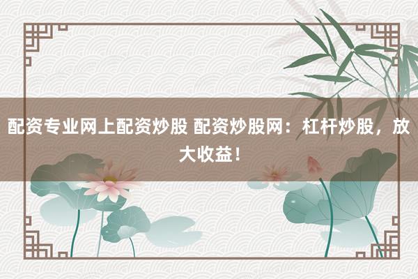 配资专业网上配资炒股 配资炒股网：杠杆炒股，放大收益！