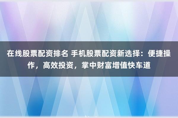 在线股票配资排名 手机股票配资新选择：便捷操作，高效投资，掌中财富增值快车道