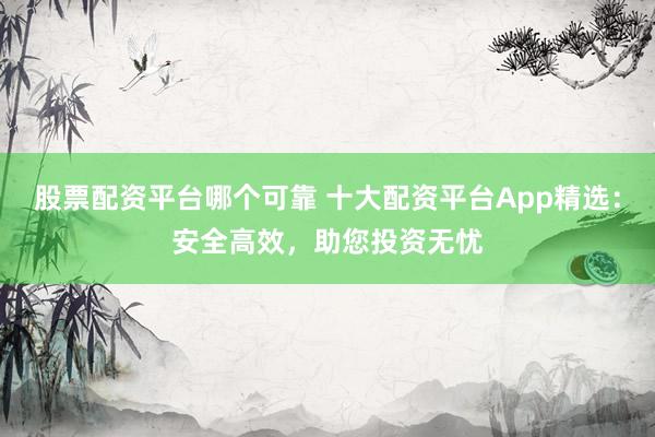 股票配资平台哪个可靠 十大配资平台App精选：安全高效，助您投资无忧
