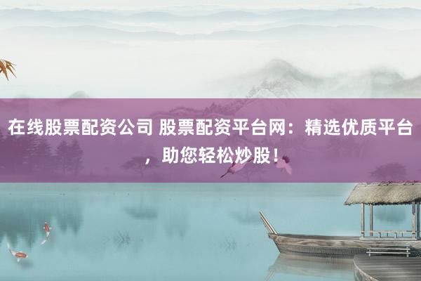 在线股票配资公司 股票配资平台网：精选优质平台，助您轻松炒股！